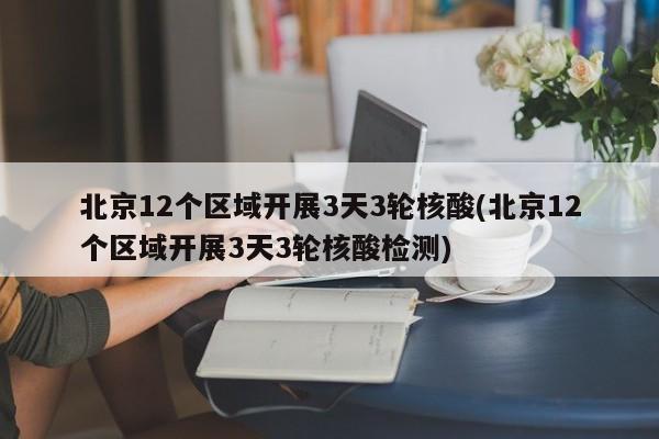 北京12个区域开展3天3轮核酸(北京12个区域开展3天3轮核酸检测)