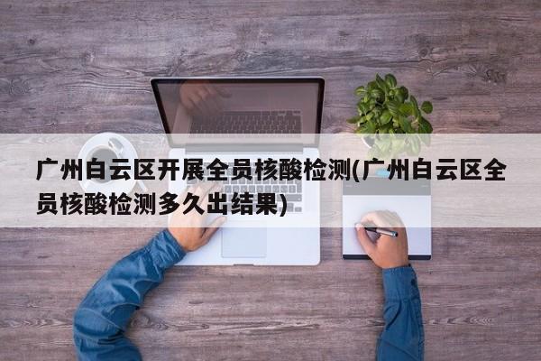 广州白云区开展全员核酸检测(广州白云区全员核酸检测多久出结果)