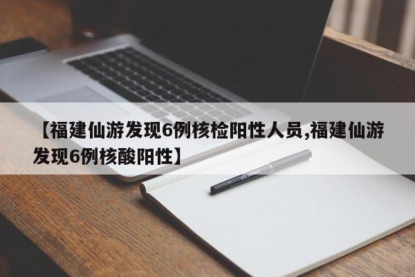【福建仙游发现6例核检阳性人员,福建仙游发现6例核酸阳性】