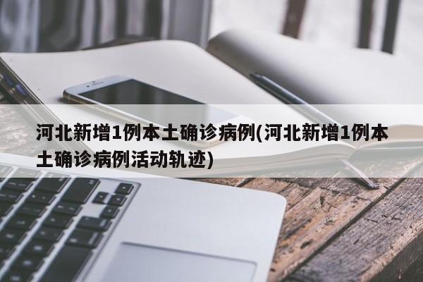 河北新增1例本土确诊病例(河北新增1例本土确诊病例活动轨迹)