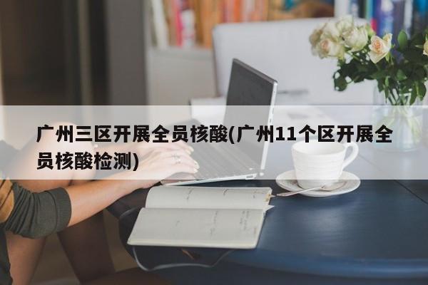 广州三区开展全员核酸(广州11个区开展全员核酸检测)