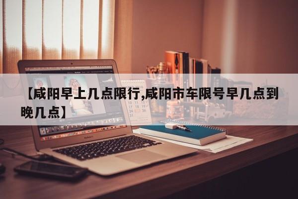 【咸阳早上几点限行,咸阳市车限号早几点到晚几点】