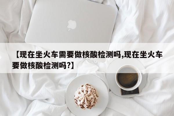 【现在坐火车需要做核酸检测吗,现在坐火车要做核酸检测吗?】