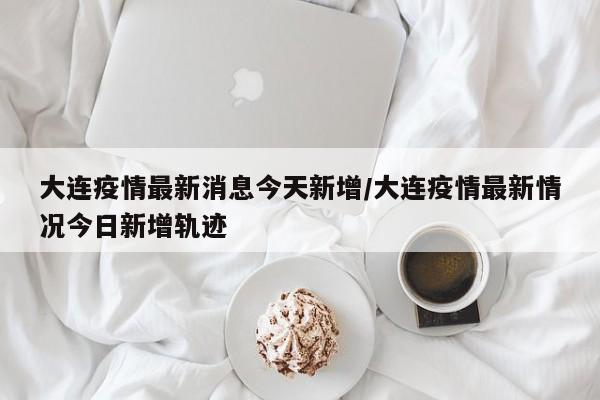 大连疫情最新消息今天新增/大连疫情最新情况今日新增轨迹