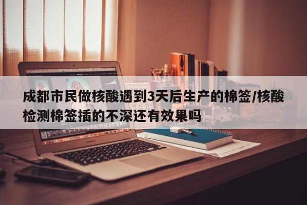 成都市民做核酸遇到3天后生产的棉签/核酸检测棉签插的不深还有效果吗